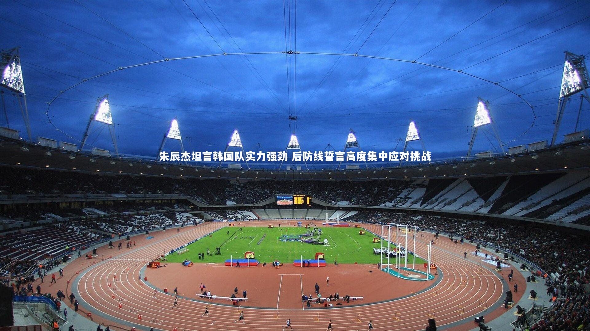 朱辰杰坦言韩国队实力强劲 后防线誓言高度集中应对挑战