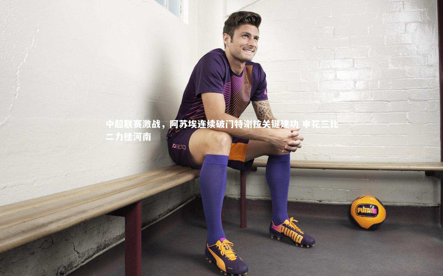 中超联赛激战,阿苏埃连续破门特谢拉关键建功 申花三比二力挫河南